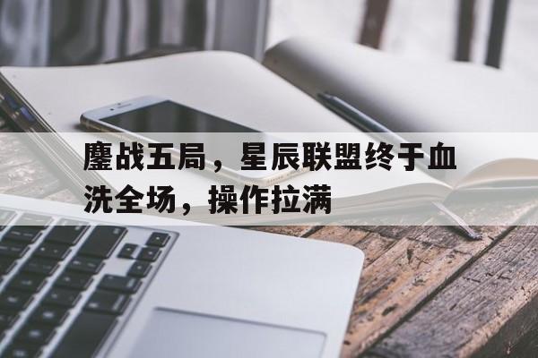 澳客亚洲官网-包含鏖战五局,星辰联盟终于血洗全场,操作拉满的词条